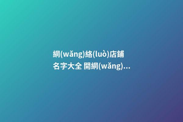 網(wǎng)絡(luò)店鋪名字大全 開網(wǎng)店店鋪名稱-名學(xué)網(wǎng)